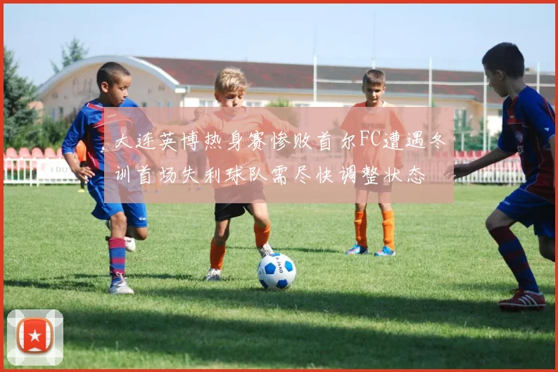 大连英博热身赛惨败首尔FC遭遇冬训首场失利球队需尽快调整状态