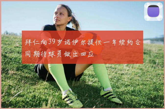 拜仁向39岁诺伊尔提供一年续约合同期待球员做出回应