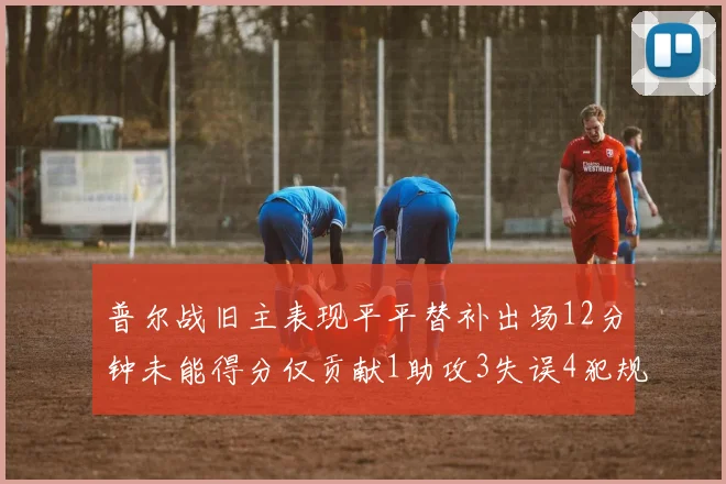 普尔战旧主表现平平替补出场12分钟未能得分仅贡献1助攻3失误4犯规