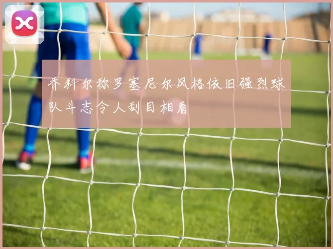 乔科尔称罗塞尼尔风格依旧强烈球队斗志令人刮目相看