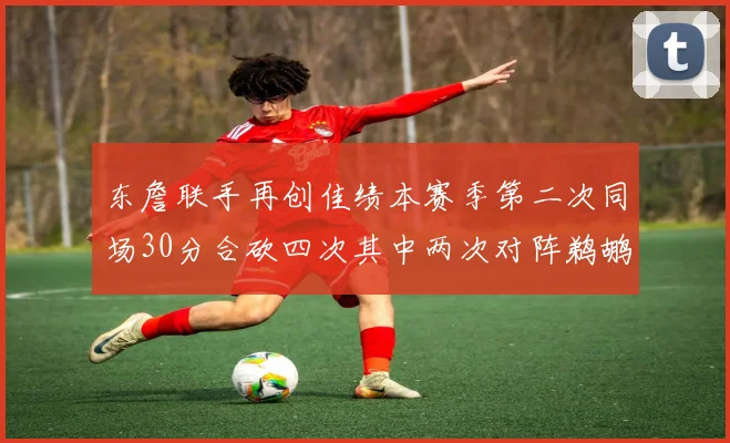 东詹联手再创佳绩本赛季第二次同场30分合砍四次其中两次对阵鹈鹕